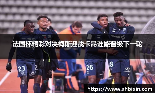 法国杯精彩对决梅斯迎战卡昂谁能晋级下一轮